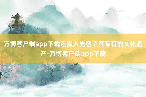 万博客户端app下载还深入先容了其专有的文化遗产-万博客户端app下载