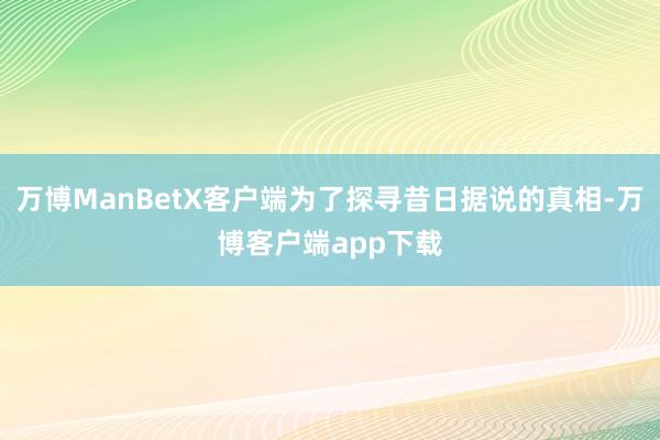 万博ManBetX客户端为了探寻昔日据说的真相-万博客户端app下载