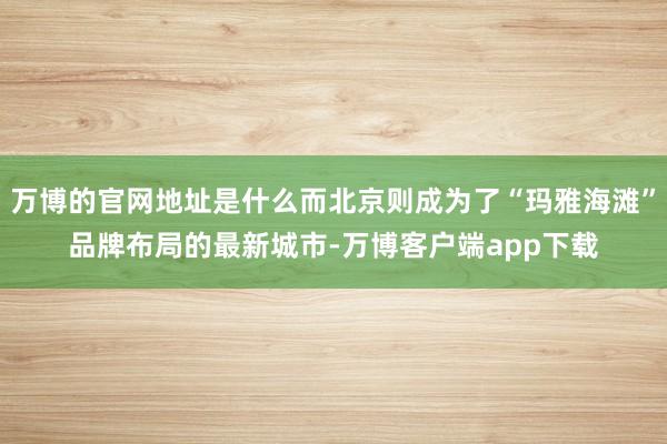 万博的官网地址是什么而北京则成为了“玛雅海滩”品牌布局的最新城市-万博客户端app下载