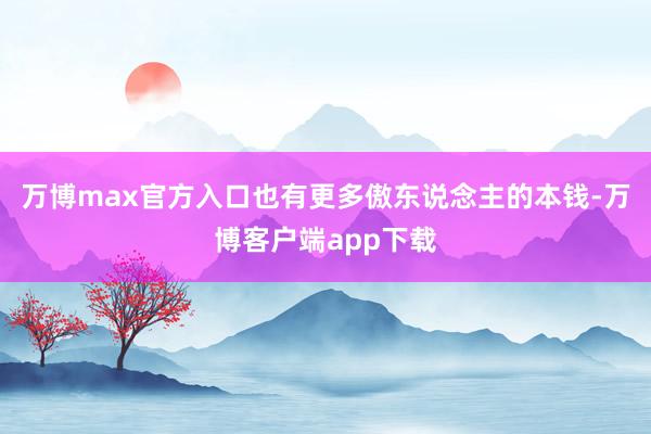 万博max官方入口也有更多傲东说念主的本钱-万博客户端app下载