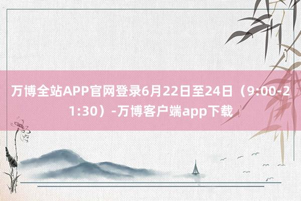 万博全站APP官网登录6月22日至24日（9:00-21:30）-万博客户端app下载