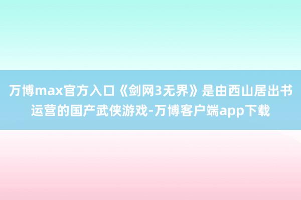 万博max官方入口《剑网3无界》是由西山居出书运营的国产武侠游戏-万博客户端app下载