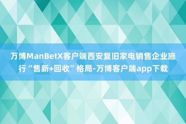 万博ManBetX客户端　　西安复旧家电销售企业施行“售新+回收”格局-万博客户端app下载