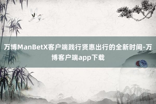 万博ManBetX客户端践行贤惠出行的全新时间-万博客户端app下载