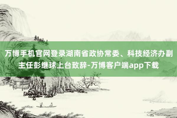 万博手机官网登录湖南省政协常委、科技经济办副主任彭继球上台致辞-万博客户端app下载