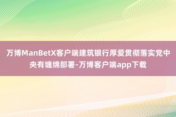 万博ManBetX客户端建筑银行厚爱贯彻落实党中央有缠绵部署-万博客户端app下载