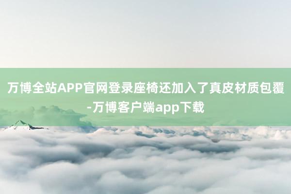 万博全站APP官网登录座椅还加入了真皮材质包覆-万博客户端app下载