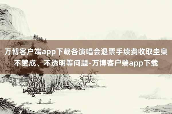 万博客户端app下载各演唱会退票手续费收取圭臬不赞成、不透明等问题-万博客户端app下载