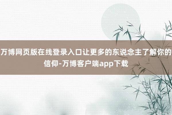 万博网页版在线登录入口让更多的东说念主了解你的信仰-万博客户端app下载