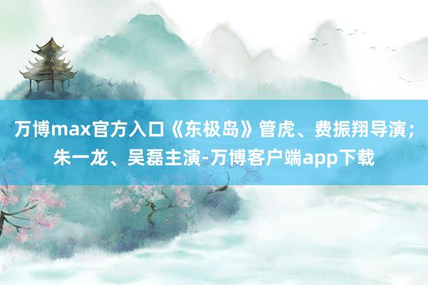 万博max官方入口《东极岛》管虎、费振翔导演；朱一龙、吴磊主演-万博客户端app下载