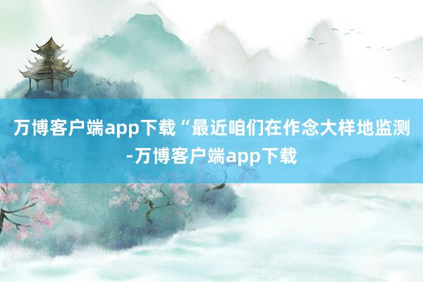 万博客户端app下载　　“最近咱们在作念大样地监测-万博客户端app下载