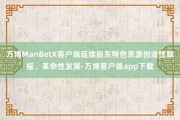 万博ManBetX客户端延续股东特色资源创造性飘摇、革命性发展-万博客户端app下载