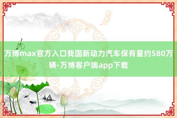 万博max官方入口我国新动力汽车保有量约580万辆-万博客户端app下载