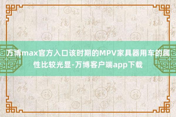 万博max官方入口该时期的MPV家具器用车的属性比较光显-万博客户端app下载