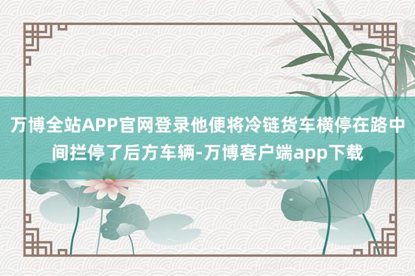 万博全站APP官网登录他便将冷链货车横停在路中间拦停了后方车辆-万博客户端app下载