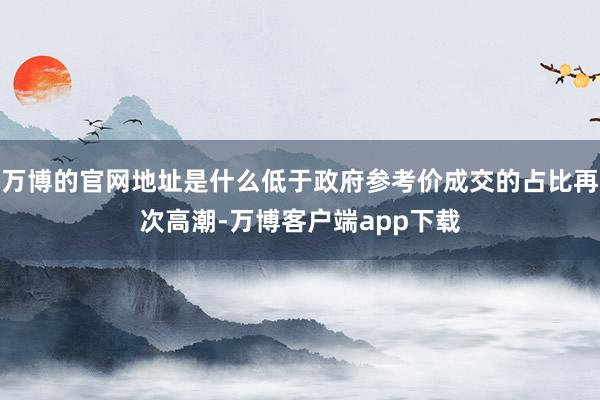 万博的官网地址是什么低于政府参考价成交的占比再次高潮-万博客户端app下载