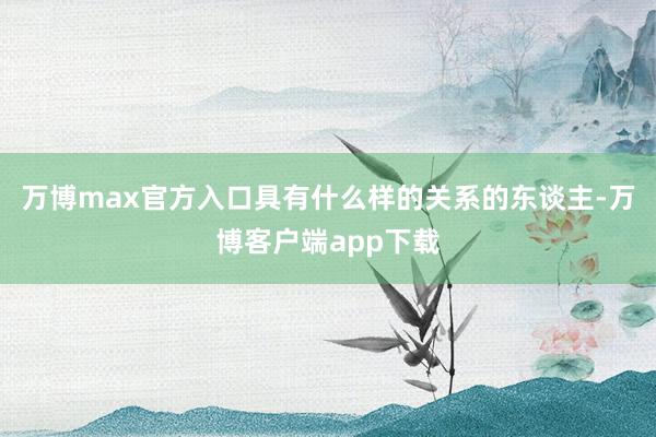 万博max官方入口具有什么样的关系的东谈主-万博客户端app下载