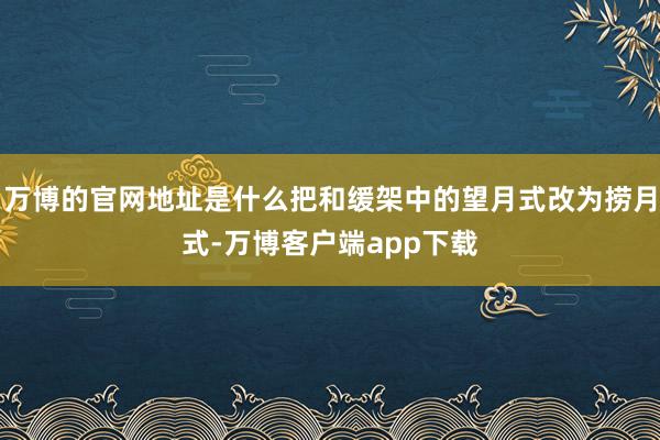 万博的官网地址是什么把和缓架中的望月式改为捞月式-万博客户端app下载