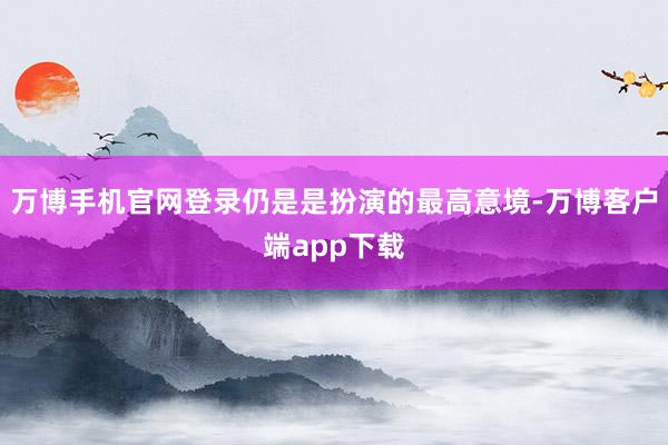 万博手机官网登录仍是是扮演的最高意境-万博客户端app下载