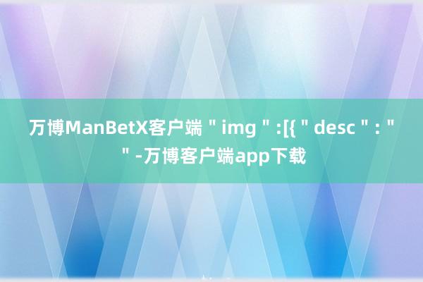 万博ManBetX客户端＂img＂:[{＂desc＂:＂＂-万博客户端app下载