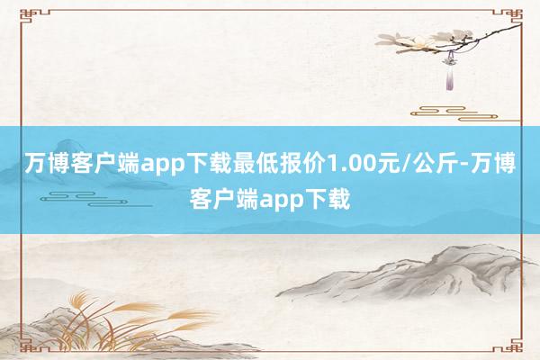 万博客户端app下载最低报价1.00元/公斤-万博客户端app下载