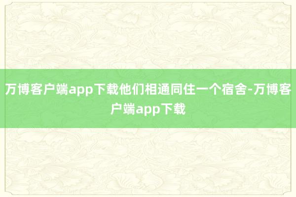 万博客户端app下载他们相通同住一个宿舍-万博客户端app下载