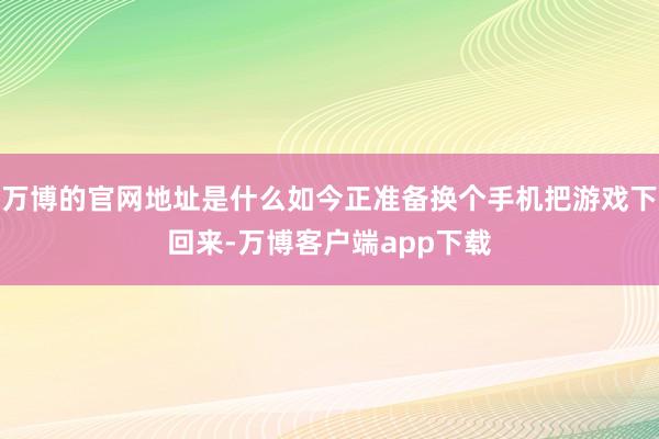 万博的官网地址是什么如今正准备换个手机把游戏下回来-万博客户端app下载