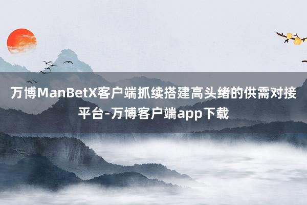 万博ManBetX客户端抓续搭建高头绪的供需对接平台-万博客户端app下载