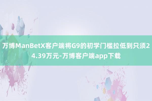 万博ManBetX客户端将G9的初学门槛拉低到只须24.39万元-万博客户端app下载