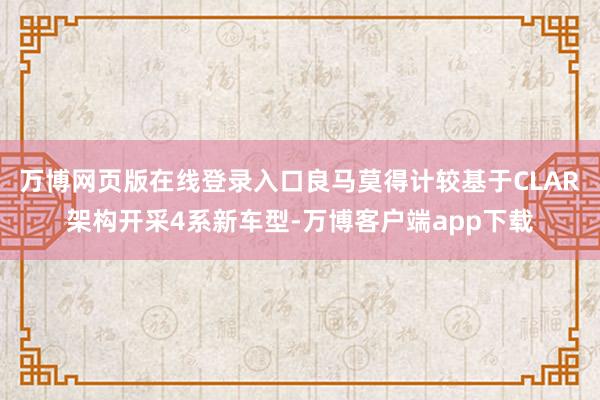 万博网页版在线登录入口良马莫得计较基于CLAR架构开采4系新车型-万博客户端app下载