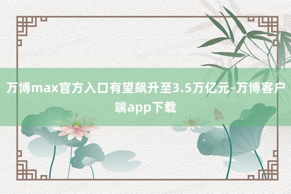 万博max官方入口有望飙升至3.5万亿元-万博客户端app下载