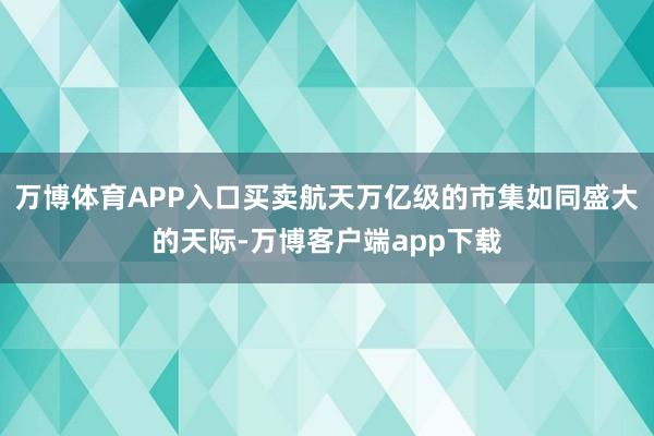 万博体育APP入口买卖航天万亿级的市集如同盛大的天际-万博客户端app下载