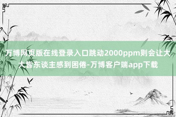 万博网页版在线登录入口跳动2000ppm则会让大大皆东谈主感到困倦-万博客户端app下载