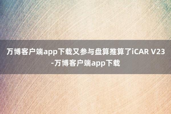 万博客户端app下载又参与盘算推算了iCAR V23-万博客户端app下载