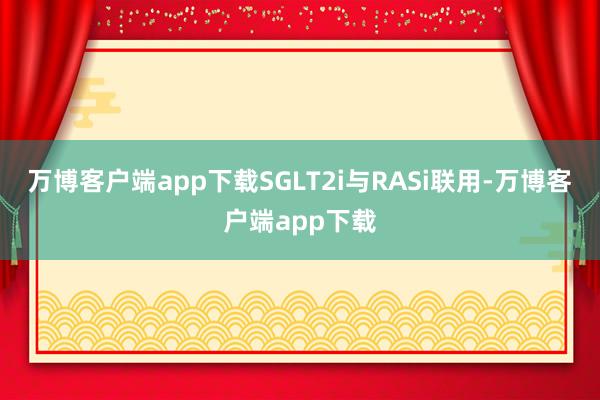 万博客户端app下载SGLT2i与RASi联用-万博客户端app下载