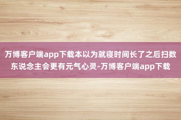 万博客户端app下载本以为就寝时间长了之后扫数东说念主会更有元气心灵-万博客户端app下载