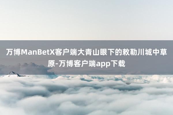 万博ManBetX客户端大青山眼下的敕勒川城中草原-万博客户端app下载