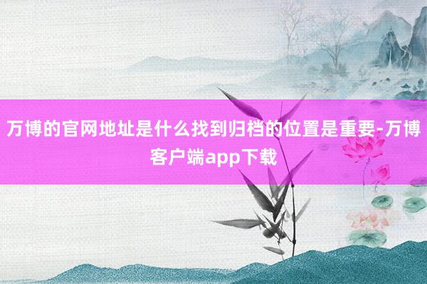 万博的官网地址是什么找到归档的位置是重要-万博客户端app下载