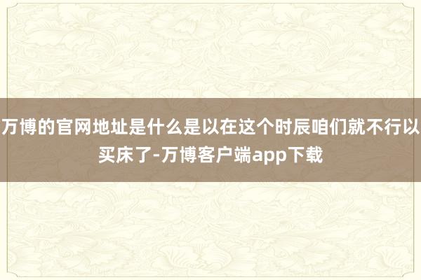 万博的官网地址是什么是以在这个时辰咱们就不行以买床了-万博客户端app下载