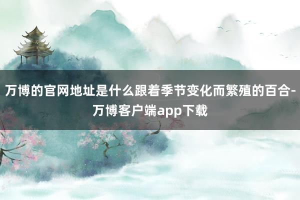 万博的官网地址是什么跟着季节变化而繁殖的百合-万博客户端app下载