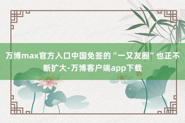 万博max官方入口中国免签的“一又友圈”也正不断扩大-万博客户端app下载