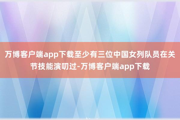 万博客户端app下载至少有三位中国女列队员在关节技能演叨过-万博客户端app下载