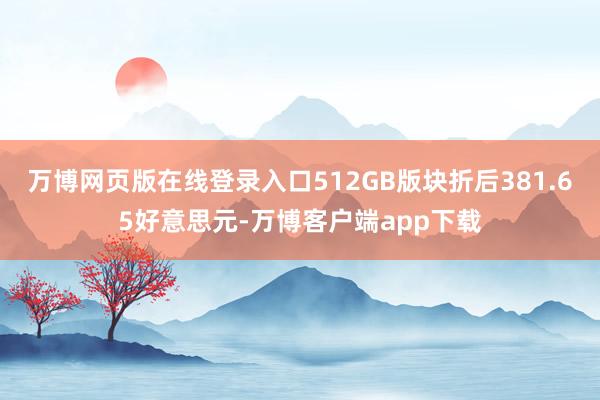 万博网页版在线登录入口512GB版块折后381.65好意思元-万博客户端app下载