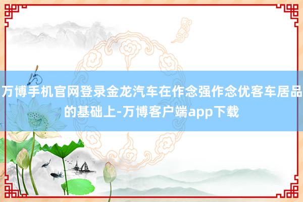 万博手机官网登录金龙汽车在作念强作念优客车居品的基础上-万博客户端app下载