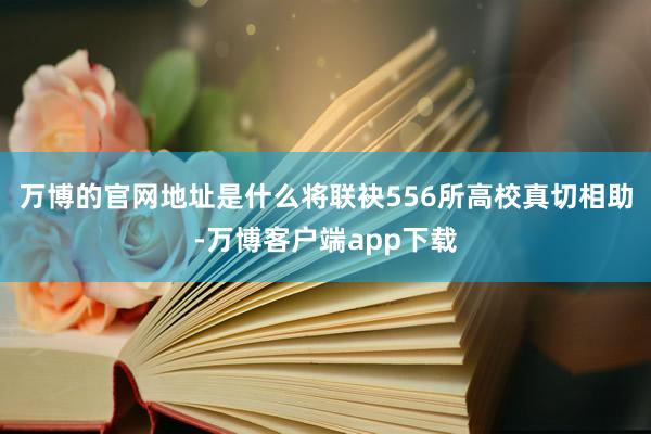 万博的官网地址是什么将联袂556所高校真切相助-万博客户端app下载