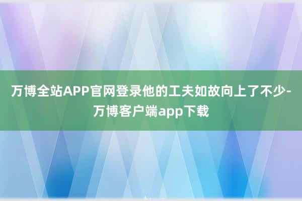 万博全站APP官网登录他的工夫如故向上了不少-万博客户端app下载