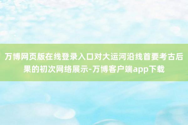 万博网页版在线登录入口对大运河沿线首要考古后果的初次网络展示-万博客户端app下载