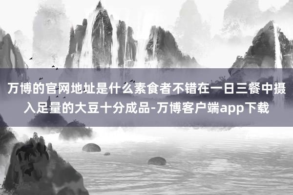 万博的官网地址是什么素食者不错在一日三餐中摄入足量的大豆十分成品-万博客户端app下载