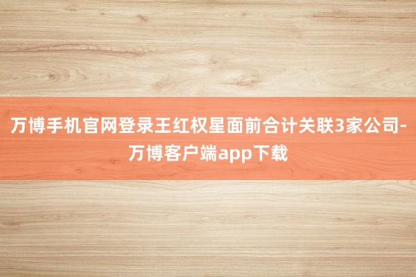 万博手机官网登录王红权星面前合计关联3家公司-万博客户端app下载