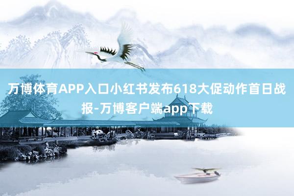 万博体育APP入口小红书发布618大促动作首日战报-万博客户端app下载